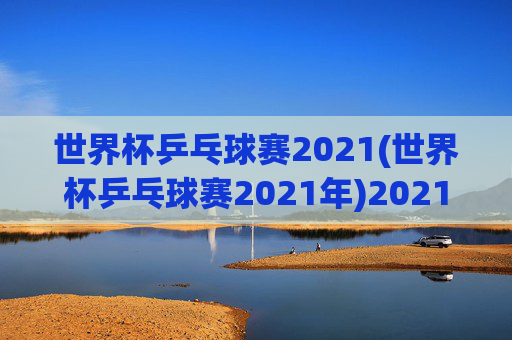 世界杯乒乓球赛2021(世界杯乒乓球赛2021年)2021年世界杯乒乓球赛,赛事综述