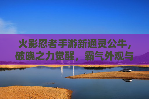 火影忍者手游新通灵公牛，破晓之力觉醒，霸气外观与强大羁绊重塑战斗体验，火影忍者手游新通灵公牛破晓之力觉醒 霸气外观与强大羁绊重塑战斗体验