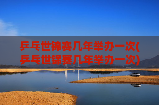 乒乓世锦赛几年举办一次(乒乓世锦赛几年举办一次)乒乓世锦赛几年举办一次