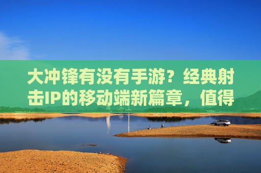 大冲锋有没有手游？经典射击IP的移动端新篇章，值得期待！大冲锋手游，经典射击IP的移动端新篇章，值得期待！
