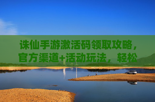 诛仙手游激活码领取攻略,官方渠道+活动玩法,轻松获取激活码畅玩仙侠,诛仙手游激活码领取攻略,官方渠道+活动玩法,轻松获取激活码畅玩仙侠
