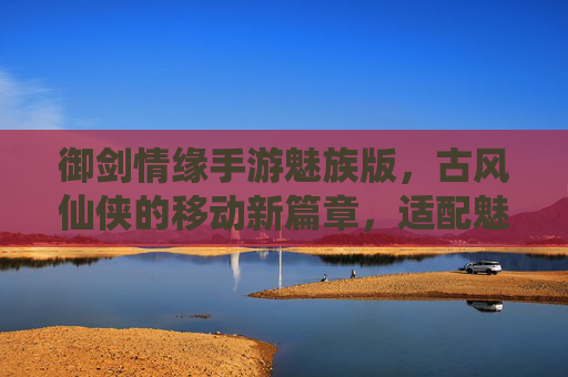 御剑情缘手游魅族版，古风仙侠的移动新篇章，适配魅族设备畅玩指南