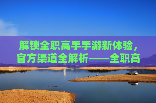 解锁全职高手手游新体验,官方渠道全解析——全职高手手游官方网站详解