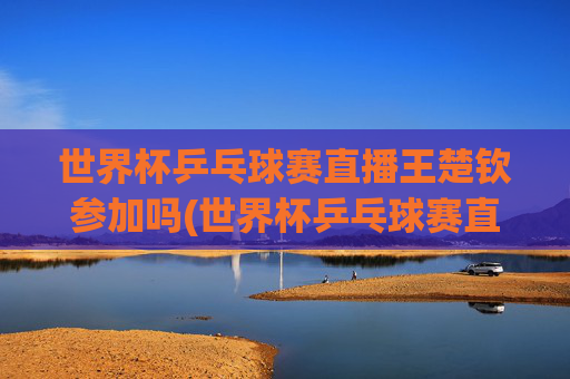 世界杯乒乓球赛直播王楚钦参加吗(世界杯乒乓球赛直播王楚钦参加吗视频)世界杯乒乓球赛直播王楚钦参加吗？直播视频