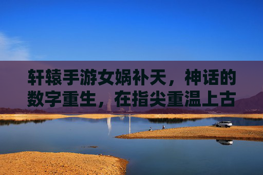 轩辕手游女娲补天，神话的数字重生，在指尖重温上古壮举，轩辕手游女娲补天，神话的数字重生，在指尖重温上古壮举