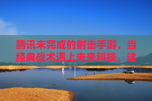腾讯未完成的射击手游，当经典战术遇上未来科技，这波待开盲盒的期待，究竟藏着什么？