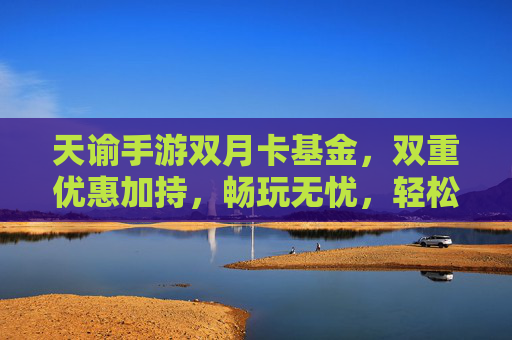 天谕手游双月卡基金,双重优惠加持,畅玩无忧,轻松开启游戏新篇章,天谕手游双月卡基金,双重优惠加持,畅玩无忧,轻松开启游戏新篇章