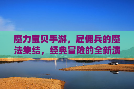 魔力宝贝手游，雇佣兵的魔法集结，经典冒险的全新演绎，魔力宝贝手游，雇佣兵的魔法集结，经典冒险的全新演绎