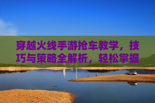 穿越火线手游抢车教学,技巧与策略全解析,轻松掌握抢车秘籍,穿越火线手游抢车教学,技巧与策略全解析,轻松掌握抢车秘籍
