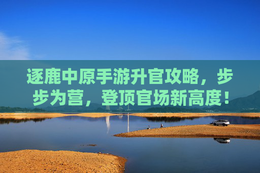 逐鹿中原手游升官攻略，步步为营，登顶官场新高度！逐鹿中原手游升官攻略，步步为营，登顶官场新高度！