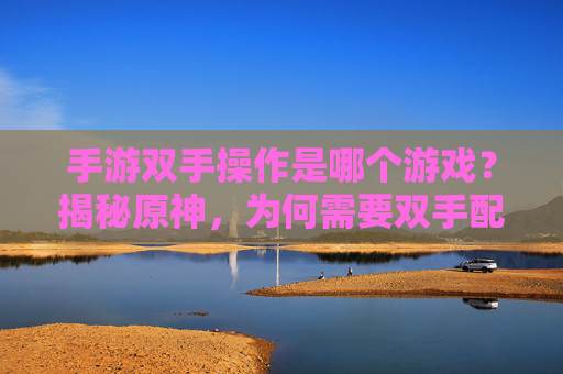 手游双手操作是哪个游戏？揭秘原神，为何需要双手配合的战斗体验，手游双手操作是哪个游戏？揭秘原神，为何需要双手配合的战斗体验
