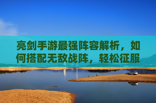 亮剑手游最强阵容解析，如何搭配无敌战阵，轻松征服沙场