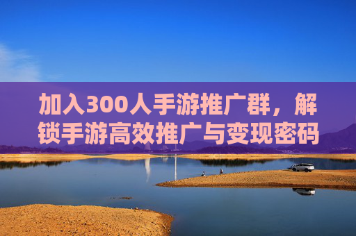 加入300人手游推广群，解锁手游高效推广与变现密码，资源整合实战指南