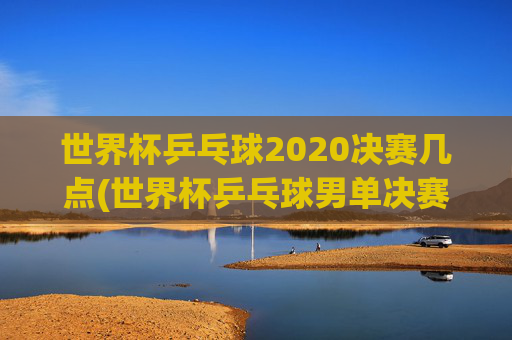 世界杯乒乓球2020决赛几点(世界杯乒乓球男单决赛)