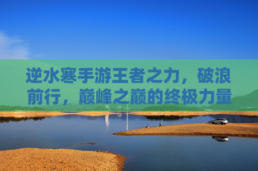 逆水寒手游王者之力,破浪前行,巅峰之巅的终极力量