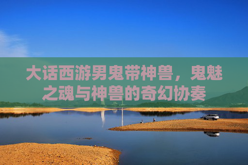 大话西游男鬼带神兽,鬼魅之魂与神兽的奇幻协奏