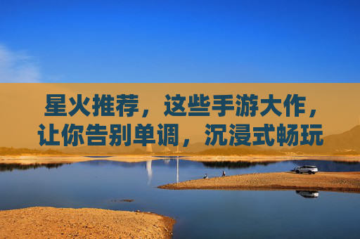 星火推荐，这些手游大作，让你告别单调，沉浸式畅玩！星火推荐，这些手游大作，沉浸式畅玩告别单调！