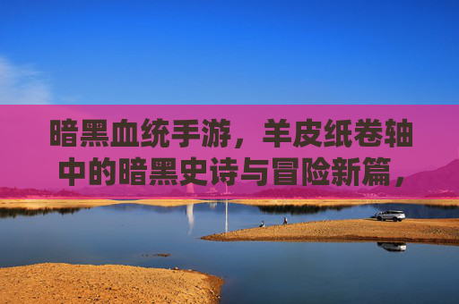 暗黑血统手游,羊皮纸卷轴中的暗黑史诗与冒险新篇,暗黑血统手游,羊皮纸卷轴中的暗黑史诗与冒险新篇