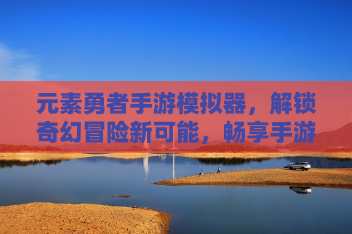 元素勇者手游模拟器，解锁奇幻冒险新可能，畅享手游自由体验，元素勇者手游模拟器，解锁奇幻冒险新可能，畅享手游自由体验