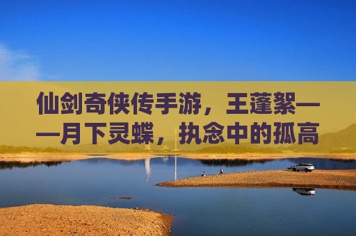 仙剑奇侠传手游,王蓬絮——月下灵蝶,执念中的孤高与温柔,仙剑奇侠传手游,王蓬絮——月下灵蝶,执念中的孤高与温柔