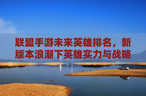 联盟手游未来英雄排名,新版本浪潮下英雄实力与战略价值的深度解析