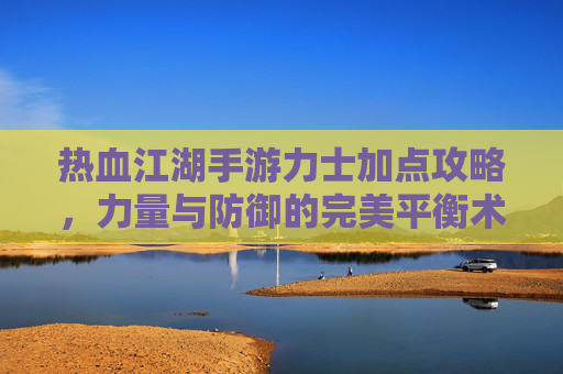 热血江湖手游力士加点攻略,力量与防御的完美平衡术