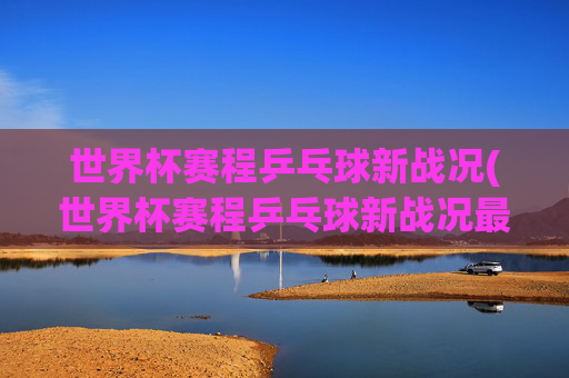 世界杯赛程乒乓球新战况(世界杯赛程乒乓球新战况最新消息)2024乒乓球世界杯赛程最新战况汇总