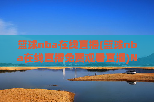 篮球nba在线直播(篮球nba在线直播免费观看直播)NBA篮球在线直播免费观看，实时高清直播平台