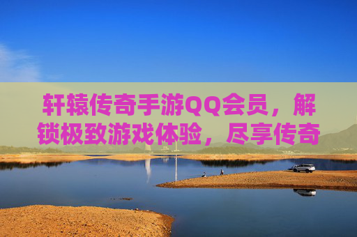 轩辕传奇手游QQ会员，解锁极致游戏体验，尽享传奇经典魅力，轩辕传奇手游QQ会员，解锁极致游戏体验，尽享传奇经典魅力