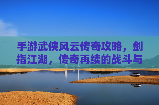 手游武侠风云传奇攻略，剑指江湖，传奇再续的战斗与成长秘籍，手游武侠风云传奇攻略，剑指江湖，传奇再续的战斗与成长秘籍