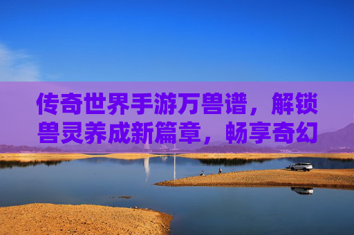 传奇世界手游万兽谱，解锁兽灵养成新篇章，畅享奇幻冒险之旅