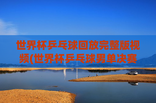 世界杯乒乓球回放完整版视频(世界杯乒乓球男单决赛)
