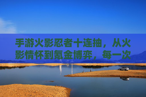 手游火影忍者十连抽，从火影情怀到氪金博弈，每一次点击都是心跳的冒险，手游火影忍者十连抽，从火影情怀到氪金博弈的心跳冒险