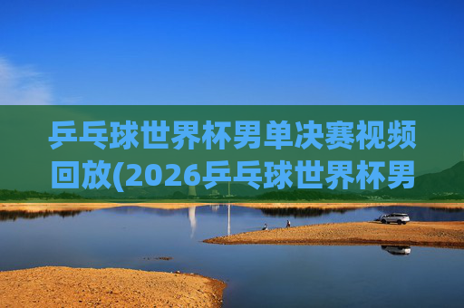 乒乓球世界杯男单决赛视频回放(2026乒乓球世界杯男单决赛视频回放)