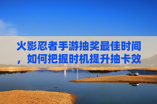 火影忍者手游抽奖最佳时间,如何把握时机提升抽卡效率?