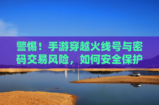 警惕!手游穿越火线号与密码交易风险,如何安全保护你的游戏资产?警惕!手游穿越火线号与密码交易风险及游戏资产安全保护指南
