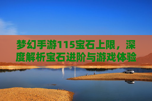梦幻手游115宝石上限,深度解析宝石进阶与游戏体验升级