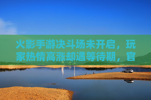 火影手游决斗场未开启，玩家热情高涨却遇等待期，官方回应引关注，火影手游决斗场未开启，玩家热情遇等待期，官方回应引关注