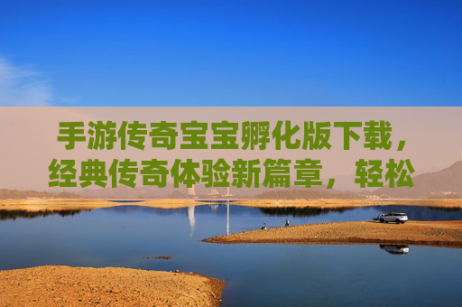手游传奇宝宝孵化版下载，经典传奇体验新篇章，轻松下载即刻畅玩