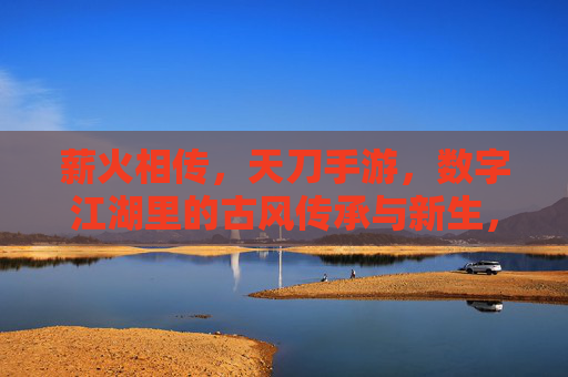 薪火相传,天刀手游,数字江湖里的古风传承与新生,薪火相传,天刀手游与数字江湖里的古风传承新生