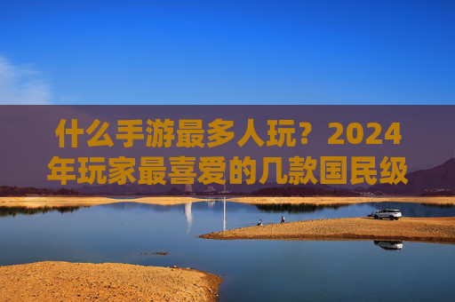 什么手游最多人玩？2024年玩家最喜爱的几款国民级手游深度解析，2024年玩家最爱，国民级手游排行榜深度解析
