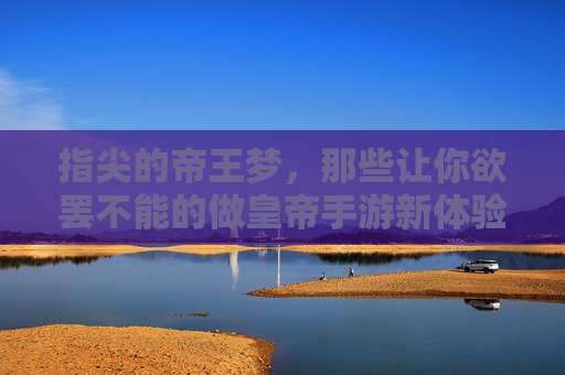 指尖的帝王梦,那些让你欲罢不能的做皇帝手游新体验,指尖的帝王梦,那些让你欲罢不能的做皇帝手游新体验