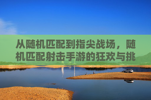 从随机匹配到指尖战场，随机匹配射击手游的狂欢与挑战