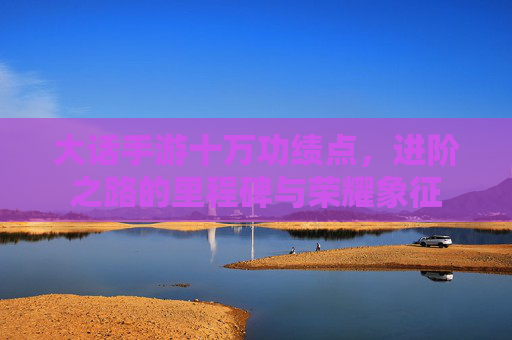 大话手游十万功绩点，进阶之路的里程碑与荣耀象征