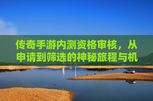 传奇手游内测资格审核，从申请到筛选的神秘旅程与机遇，传奇手游内测资格审核，从申请到筛选的神秘旅程与机遇