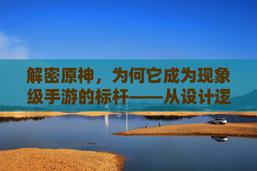 解密原神,为何它成为现象级手游的标杆——从设计逻辑到文化影响力的深度剖析