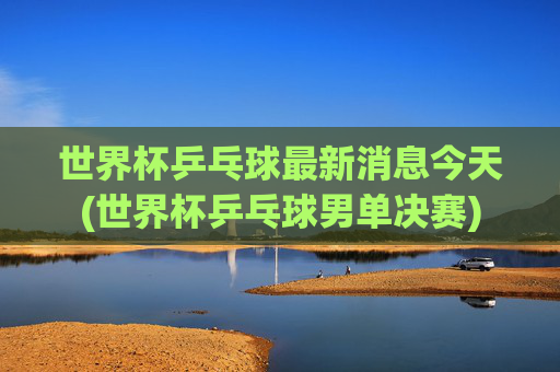 世界杯乒乓球最新消息今天(世界杯乒乓球男单决赛)