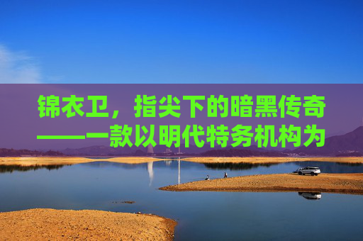 锦衣卫，指尖下的暗黑传奇——一款以明代特务机构为背景的沉浸式手游，锦衣卫，指尖下的暗黑传奇——一款以明代特务机构为背景的沉浸式手游