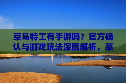 菜鸟特工有手游吗？官方确认与游戏玩法深度解析，菜鸟特工有手游吗？官方确认与游戏玩法深度解析