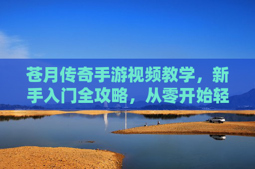 苍月传奇手游视频教学,新手入门全攻略,从零开始轻松玩传奇,苍月传奇新手入门全攻略视频教学,从零开始轻松玩传奇